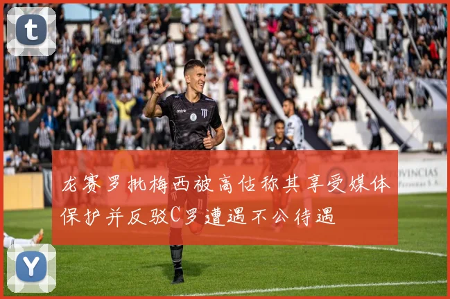 龙赛罗批梅西被高估称其享受媒体保护并反驳C罗遭遇不公待遇