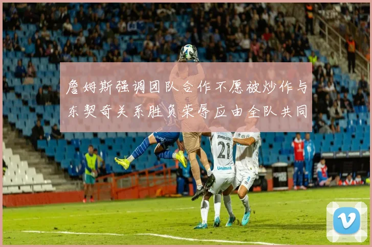 詹姆斯强调团队合作不愿被炒作与东契奇关系胜负荣辱应由全队共同承担