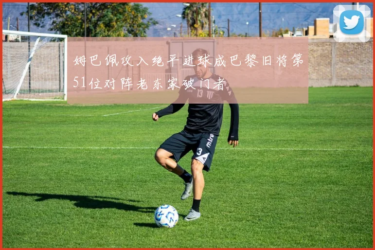 姆巴佩攻入绝平进球成巴黎旧将第51位对阵老东家破门者