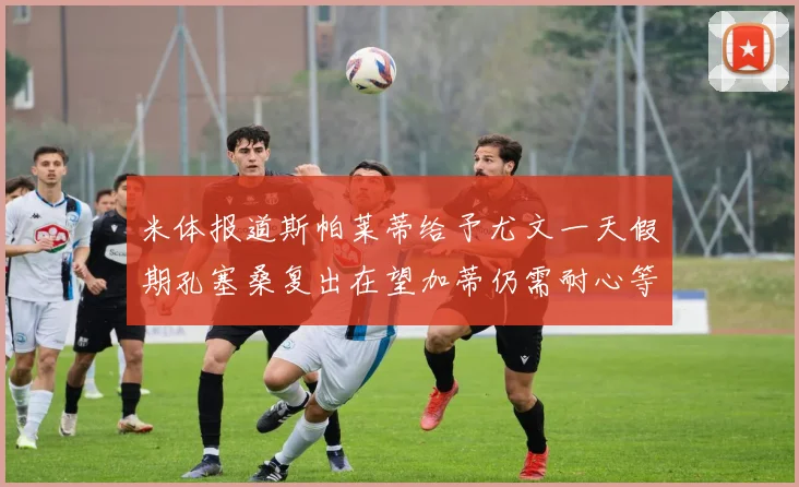 米体报道斯帕莱蒂给予尤文一天假期孔塞桑复出在望加蒂仍需耐心等待