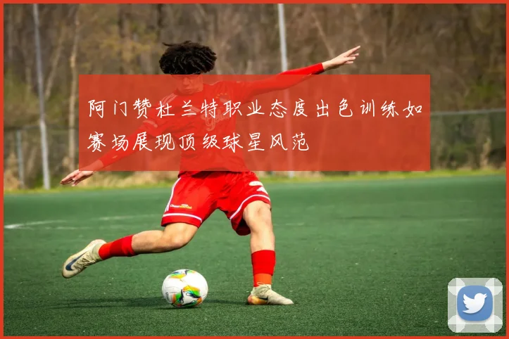 阿门赞杜兰特职业态度出色训练如赛场展现顶级球星风范
