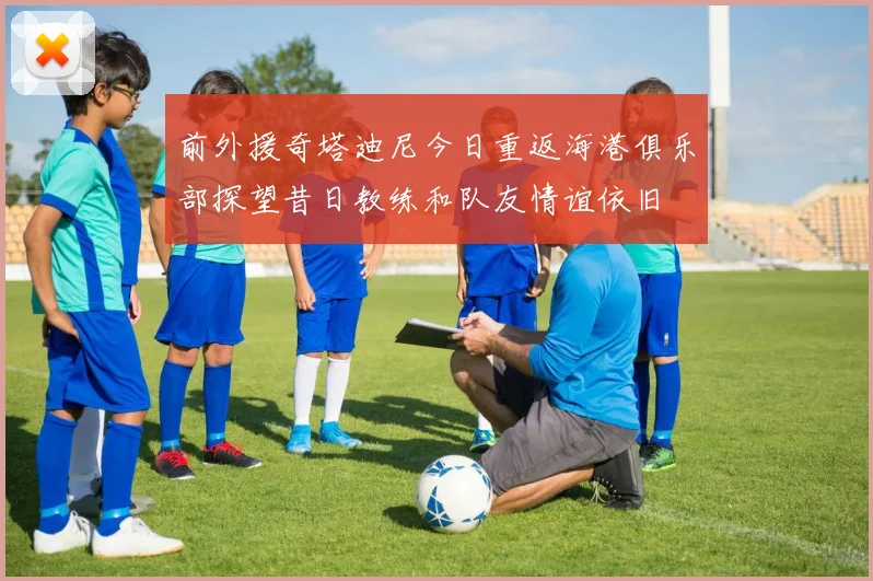 前外援奇塔迪尼今日重返海港俱乐部探望昔日教练和队友情谊依旧