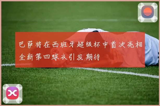 巴萨将在西班牙超级杯中首次亮相全新第四球衣引发期待