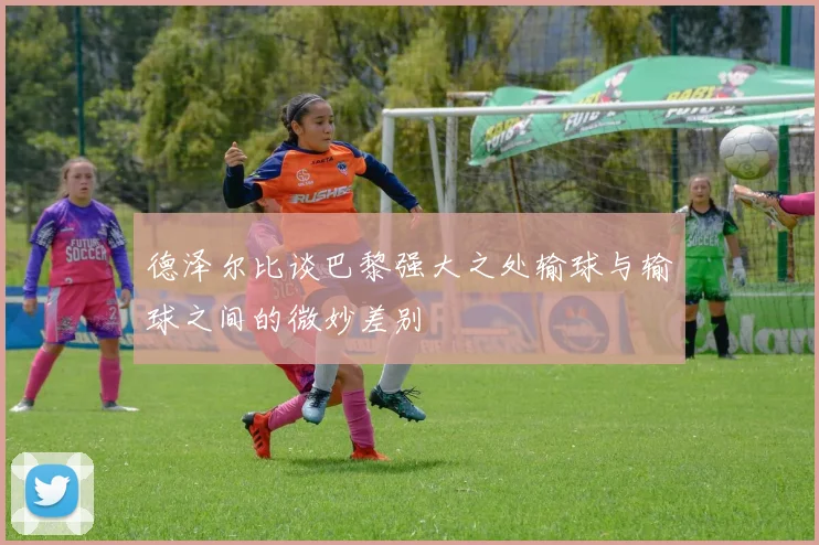 德泽尔比谈巴黎强大之处输球与输球之间的微妙差别