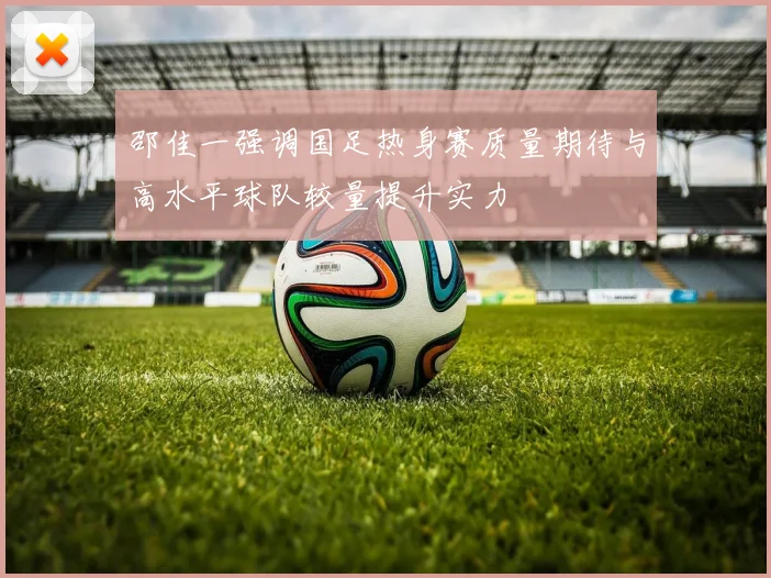 邵佳一强调国足热身赛质量期待与高水平球队较量提升实力