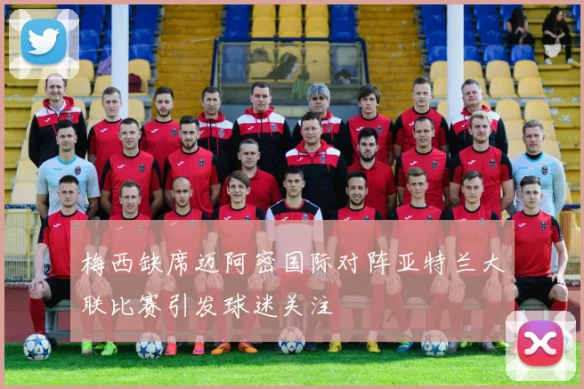 梅西缺席迈阿密国际对阵亚特兰大联比赛引发球迷关注