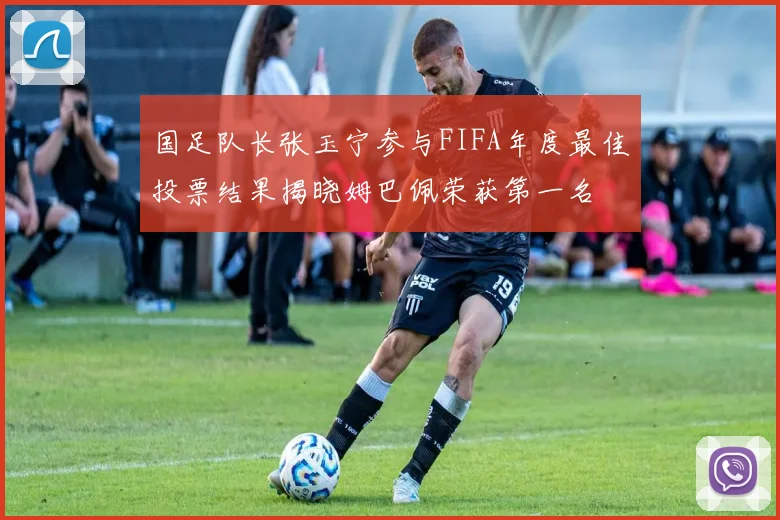 国足队长张玉宁参与FIFA年度最佳投票结果揭晓姆巴佩荣获第一名