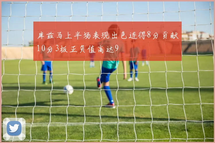 库兹马上半场表现出色连得8分贡献10分3板正负值高达9
