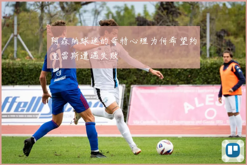 阿森纳球迷的奇特心理为何希望约克雷斯遭遇失败