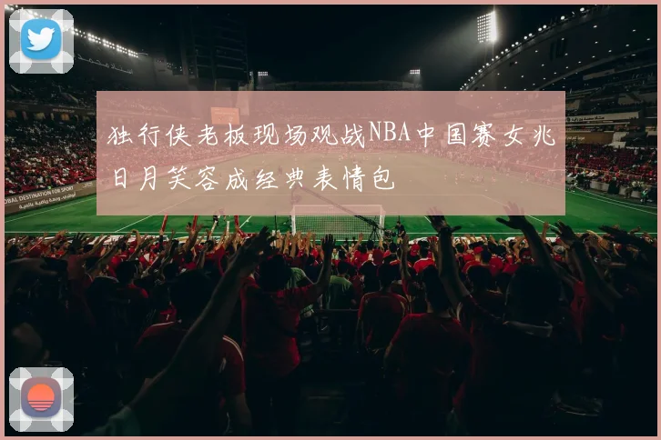 独行侠老板现场观战NBA中国赛女兆日月笑容成经典表情包